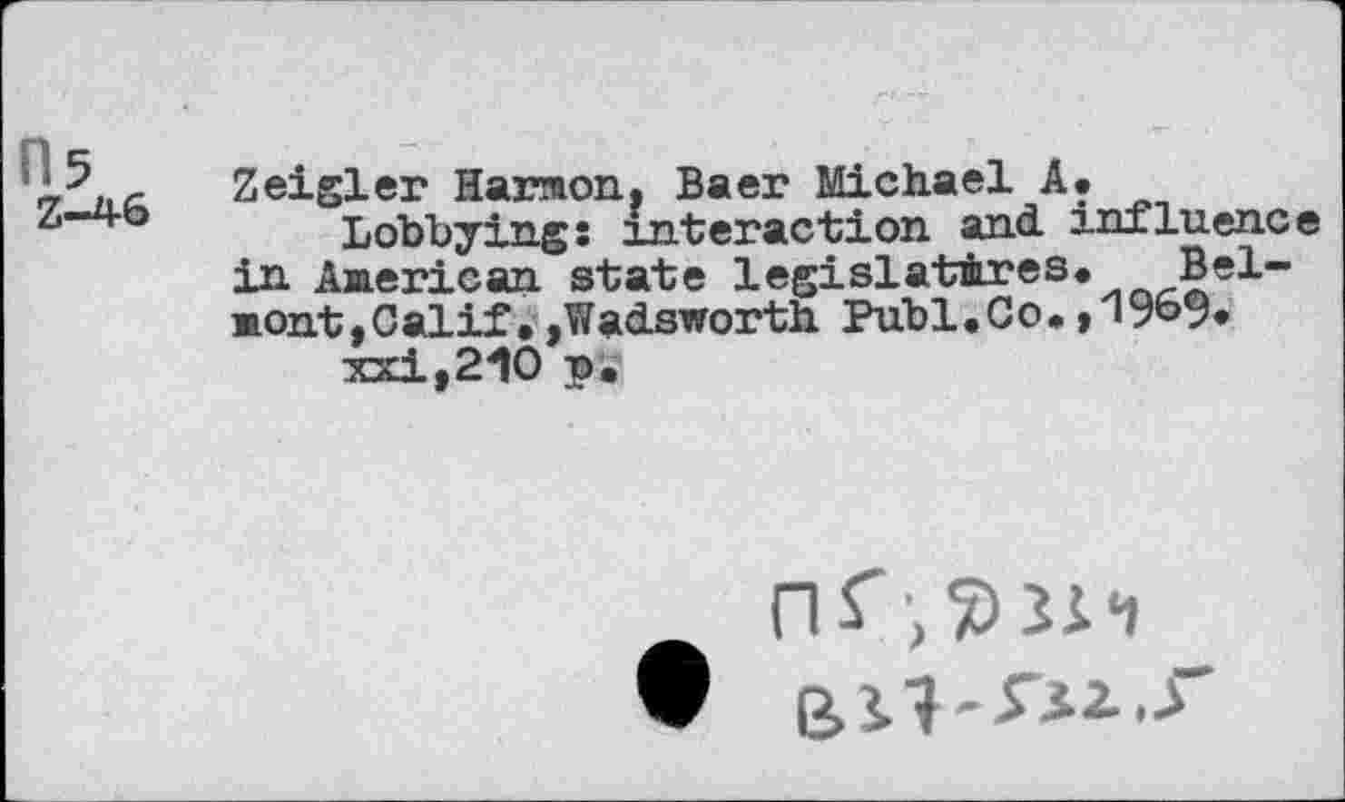 ﻿05
Z~4-6
Zeigler Harmon, Baer Michael A.
Lobbying: interaction and influence in Aaerican state legislatures. Bel-aont,Calif.,Wadsworth Publ.Co. ,196% xxi,210 p.